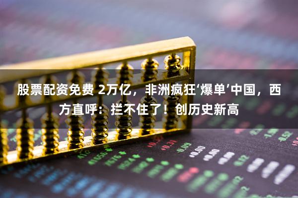 股票配资免费 2万亿，非洲疯狂‘爆单’中国，西方直呼：拦不住了！创历史新高