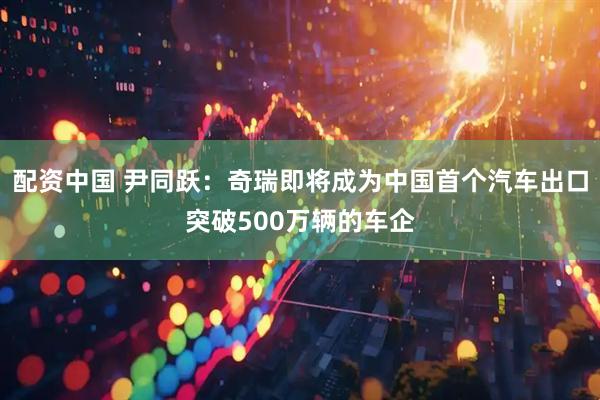 配资中国 尹同跃：奇瑞即将成为中国首个汽车出口突破500万辆的车企