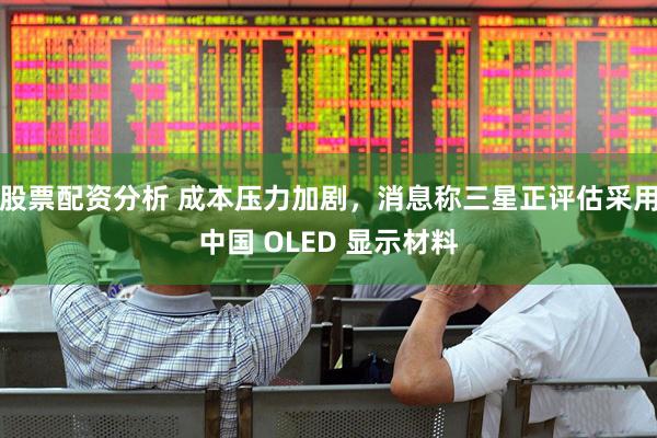 股票配资分析 成本压力加剧，消息称三星正评估采用中国 OLED 显示材料