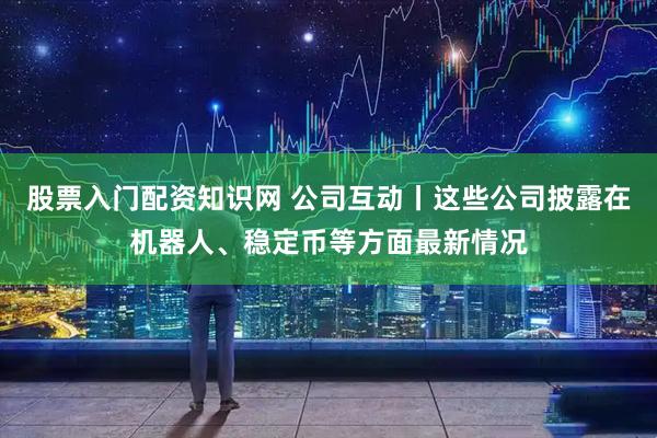 股票入门配资知识网 公司互动丨这些公司披露在机器人、稳定币等方面最新情况