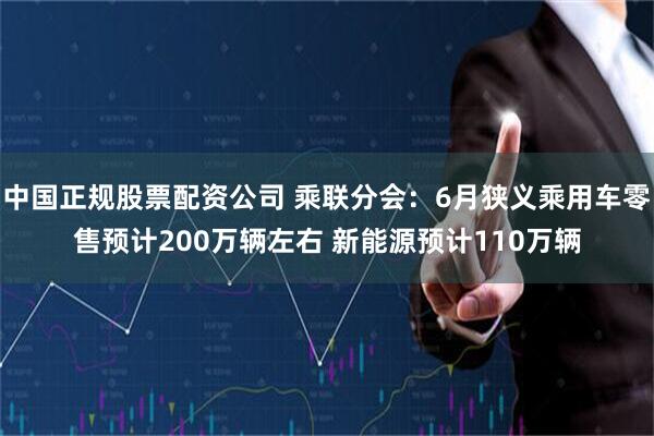 中国正规股票配资公司 乘联分会：6月狭义乘用车零售预计200万辆左右 新能源预计110万辆