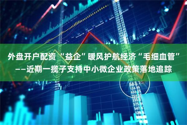 外盘开户配资 “益企”暖风护航经济“毛细血管”——近期一揽子支持中小微企业政策落地追踪