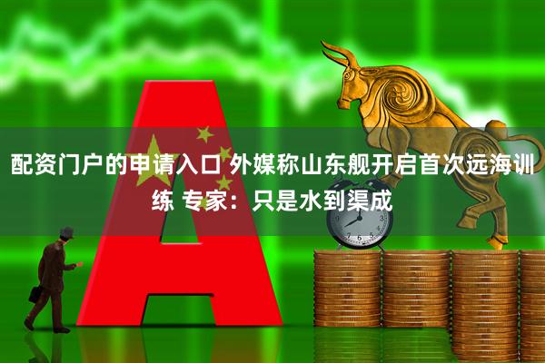 配资门户的申请入口 外媒称山东舰开启首次远海训练 专家：只是水到渠成