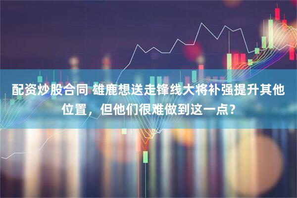 配资炒股合同 雄鹿想送走锋线大将补强提升其他位置，但他们很难做到这一点？