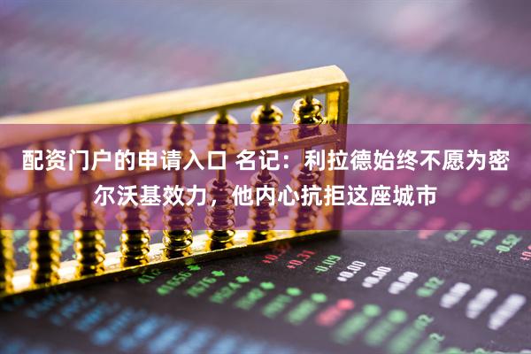 配资门户的申请入口 名记：利拉德始终不愿为密尔沃基效力，他内心抗拒这座城市