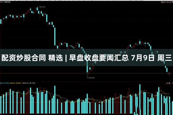 配资炒股合同 精选 | 早盘收盘要闻汇总 7月9日 周三