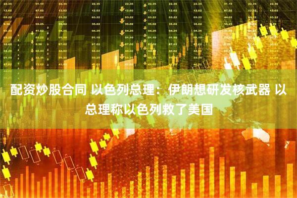 配资炒股合同 以色列总理：伊朗想研发核武器 以总理称以色列救了美国