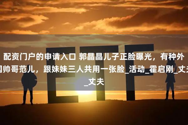 配资门户的申请入口 郭晶晶儿子正脸曝光，有种外国帅哥范儿，跟妹妹三人共用一张脸_活动_霍启刚_丈夫