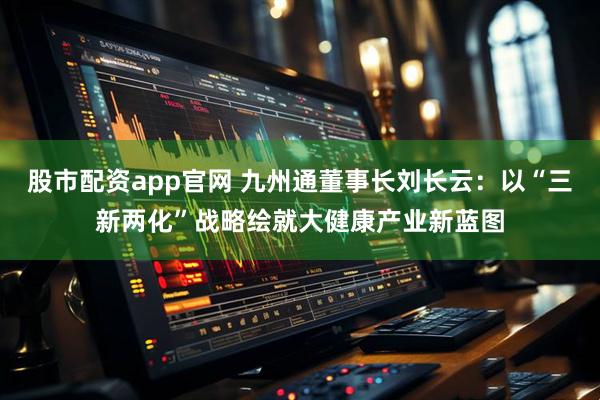 股市配资app官网 九州通董事长刘长云：以“三新两化”战略绘就大健康产业新蓝图