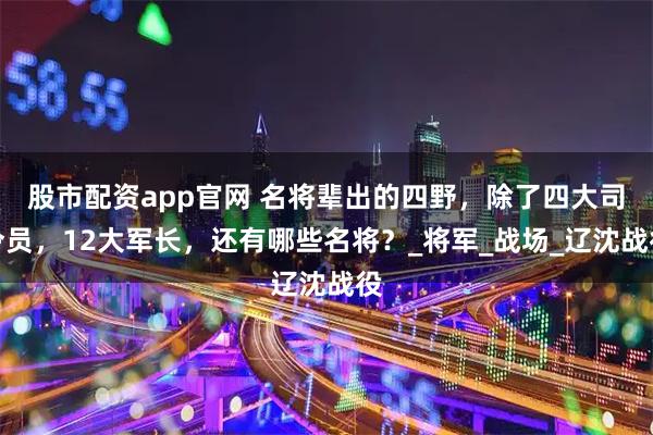 股市配资app官网 名将辈出的四野，除了四大司令员，12大军长，还有哪些名将？_将军_战场_辽沈战役