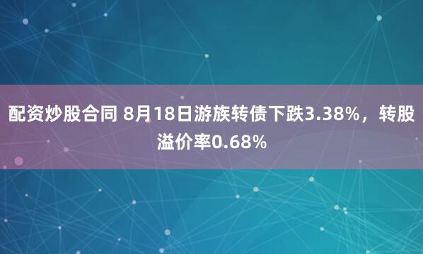 配资炒股合同 8月18日游族转债下跌3.38%，转股溢价率0.68%
