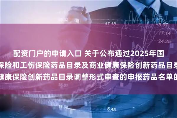 配资门户的申请入口 关于公布通过2025年国家基本医疗保险、生育保险和工伤保险药品目录及商业健康保险创新药品目录调整形式审查的申报药品名单的公告