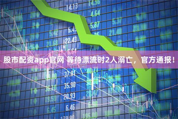 股市配资app官网 等待漂流时2人溺亡，官方通报！