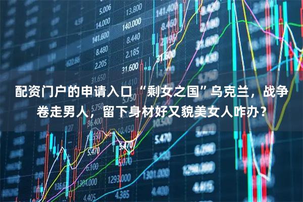 配资门户的申请入口 “剩女之国”乌克兰，战争卷走男人，留下身材好又貌美女人咋办？