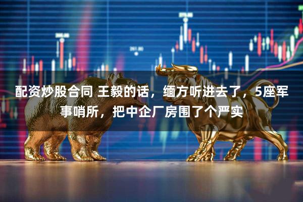 配资炒股合同 王毅的话，缅方听进去了，5座军事哨所，把中企厂房围了个严实