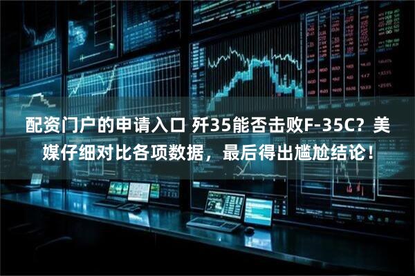 配资门户的申请入口 歼35能否击败F-35C？美媒仔细对比各项数据，最后得出尴尬结论！