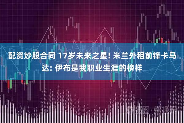 配资炒股合同 17岁未来之星! 米兰外租前锋卡马达: 伊布是我职业生涯的榜样