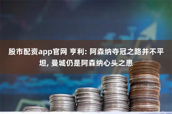 股市配资app官网 亨利: 阿森纳夺冠之路并不平坦, 曼城仍是阿森纳心头之患