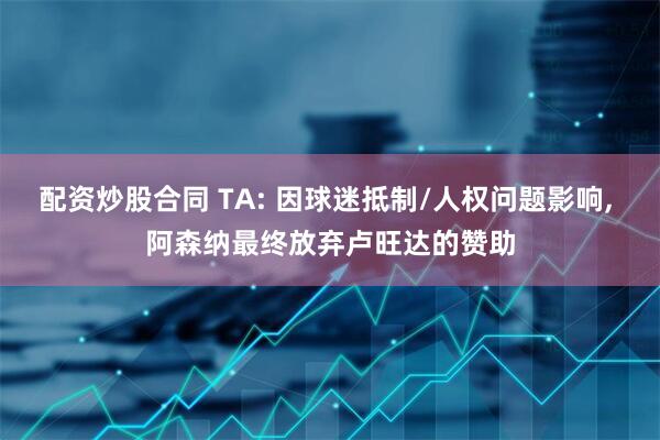 配资炒股合同 TA: 因球迷抵制/人权问题影响, 阿森纳最终放弃卢旺达的赞助