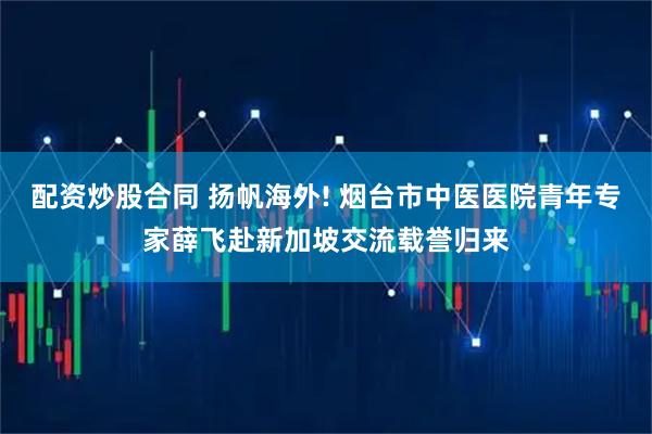 配资炒股合同 扬帆海外! 烟台市中医医院青年专家薛飞赴新加坡交流载誉归来