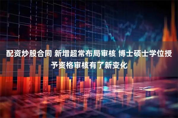 配资炒股合同 新增超常布局审核 博士硕士学位授予资格审核有了新变化