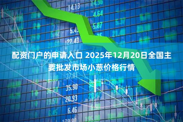 配资门户的申请入口 2025年12月20日全国主要批发市场小葱价格行情