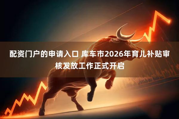 配资门户的申请入口 库车市2026年育儿补贴审核发放工作正式开启