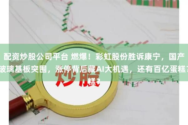 配资炒股公司平台 燃爆！彩虹股份胜诉康宁，国产玻璃基板突围，涨停背后藏AI大机遇，还有百亿蛋糕？