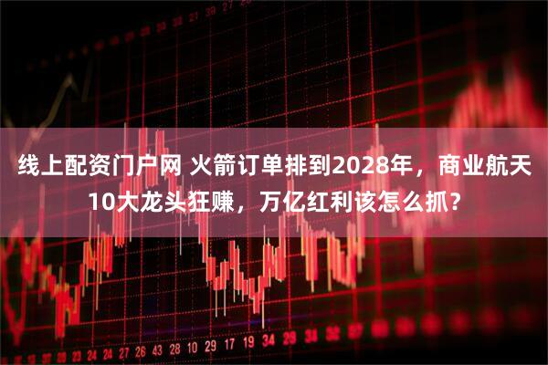 线上配资门户网 火箭订单排到2028年，商业航天10大龙头狂赚，万亿红利该怎么抓？
