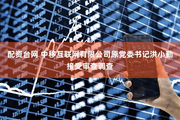 配资台网 中移互联网有限公司原党委书记洪小勤接受审查调查