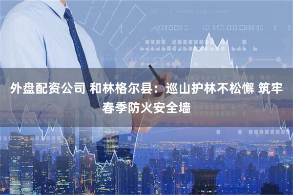外盘配资公司 和林格尔县：巡山护林不松懈 筑牢春季防火安全墙