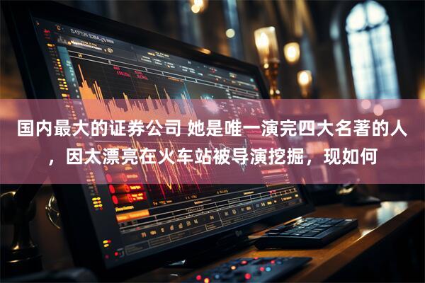 国内最大的证券公司 她是唯一演完四大名著的人，因太漂亮在火车站被导演挖掘，现如何