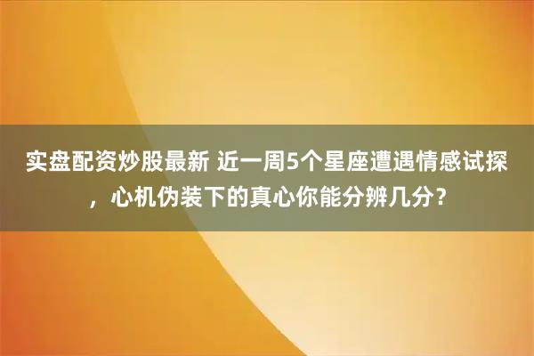 实盘配资炒股最新 近一周5个星座遭遇情感试探，心机伪装下的真心你能分辨几分？