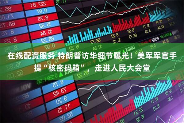 在线配资服务 特朗普访华细节曝光！美军军官手提“核密码箱”，走进人民大会堂