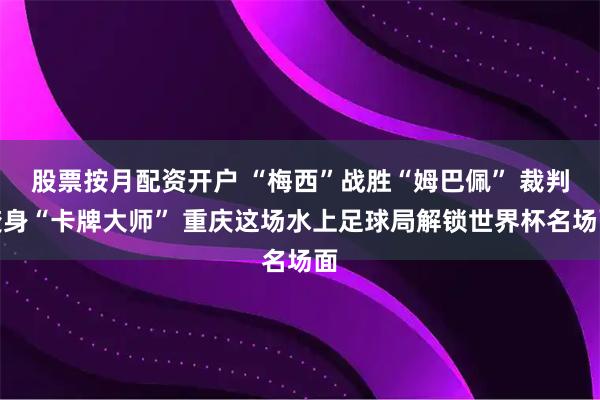 股票按月配资开户 “梅西”战胜“姆巴佩” 裁判变身“卡牌大师” 重庆这场水上足球局解锁世界杯名场面