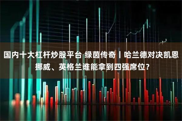 国内十大杠杆炒股平台 绿茵传奇丨哈兰德对决凯恩 挪威、英格兰谁能拿到四强席位？